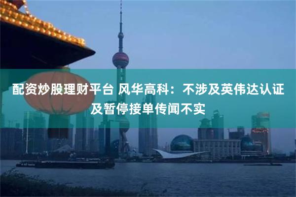 配资炒股理财平台 风华高科：不涉及英伟达认证及暂停接单传闻不实
