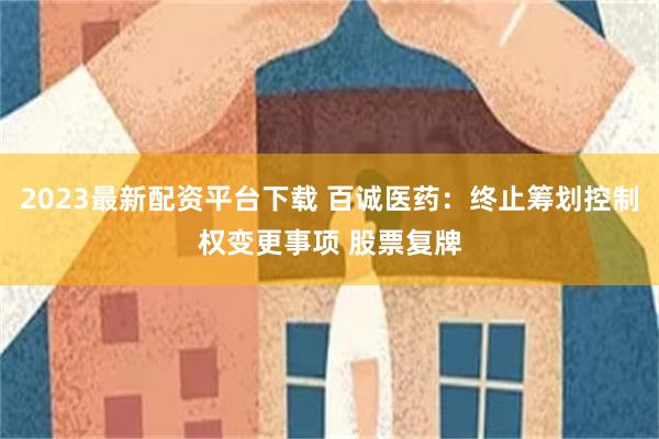2023最新配资平台下载 百诚医药：终止筹划控制权变更事项 股票复牌