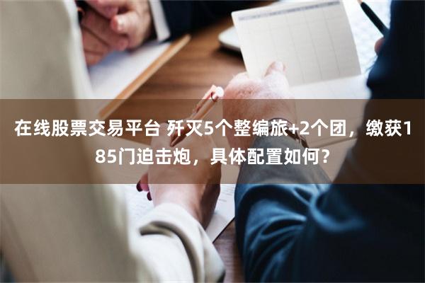 在线股票交易平台 歼灭5个整编旅+2个团，缴获185门迫击炮，具体配置如何？