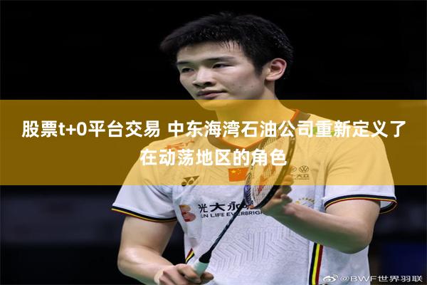 股票t+0平台交易 中东海湾石油公司重新定义了在动荡地区的角色