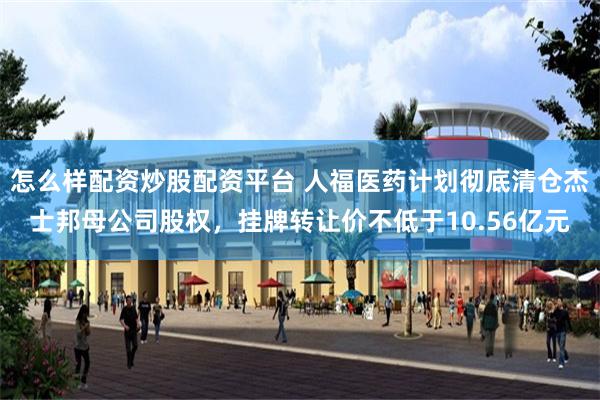 怎么样配资炒股配资平台 人福医药计划彻底清仓杰士邦母公司股权，挂牌转让价不低于10.56亿元