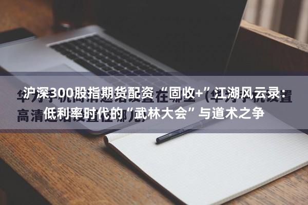 沪深300股指期货配资 “固收+”江湖风云录：低利率时代的“武林大会”与道术之争