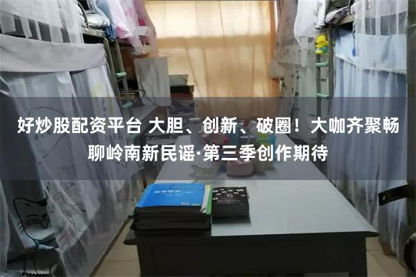 好炒股配资平台 大胆、创新、破圈！大咖齐聚畅聊岭南新民谣·第三季创作期待