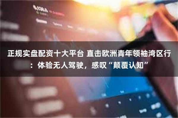 正规实盘配资十大平台 直击欧洲青年领袖湾区行：体验无人驾驶，感叹“颠覆认知”