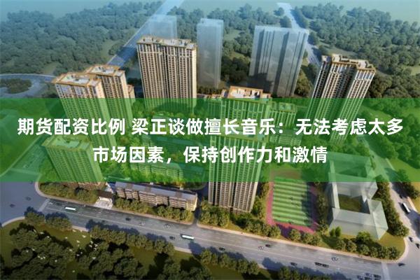 期货配资比例 梁正谈做擅长音乐:无法考虑太多市场因素,保持创作力和激情