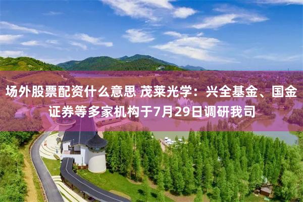 场外股票配资什么意思 茂莱光学：兴全基金、国金证券等多家机构于7月29日调研我司