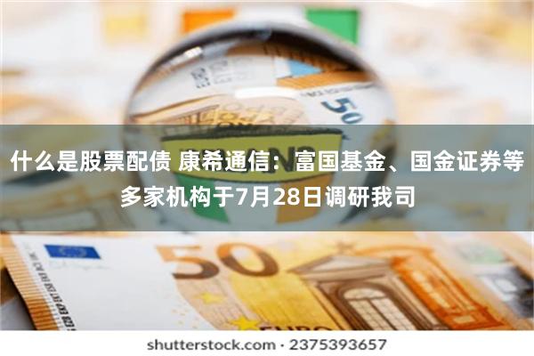 什么是股票配债 康希通信：富国基金、国金证券等多家机构于7月28日调研我司