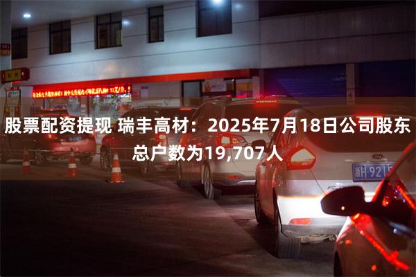 股票配资提现 瑞丰高材：2025年7月18日公司股东总户数为19,707人