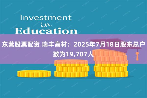 东莞股票配资 瑞丰高材：2025年7月18日股东总户数为19,707人