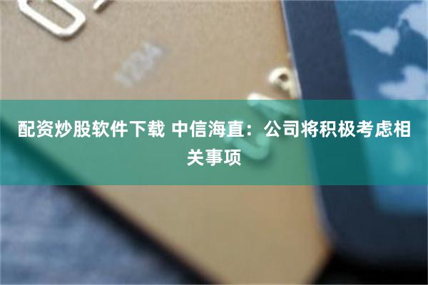 配资炒股软件下载 中信海直：公司将积极考虑相关事项