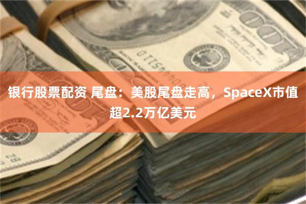 银行股票配资 尾盘：美股尾盘走高，SpaceX市值超2.2万亿美元