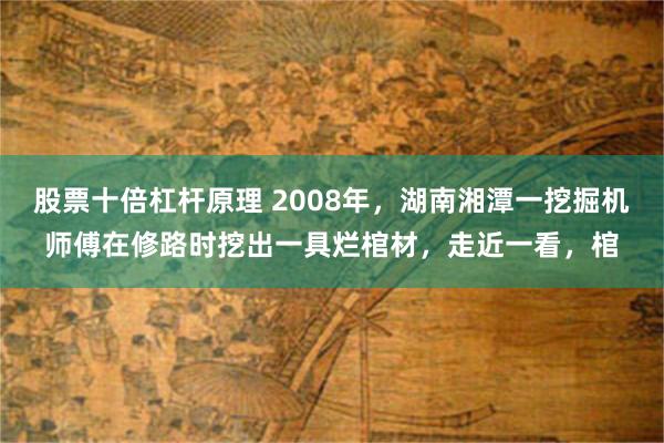 股票十倍杠杆原理 2008年，湖南湘潭一挖掘机师傅在修路时挖出一具烂棺材，走近一看，棺