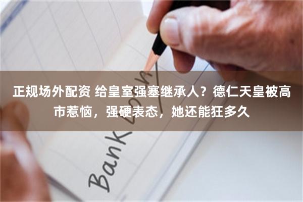 正规场外配资 给皇室强塞继承人？德仁天皇被高市惹恼，强硬表态，她还能狂多久