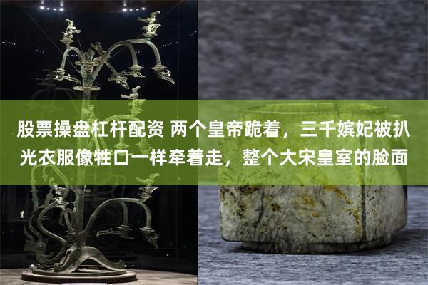 股票操盘杠杆配资 两个皇帝跪着，三千嫔妃被扒光衣服像牲口一样牵着走，整个大宋皇室的脸面