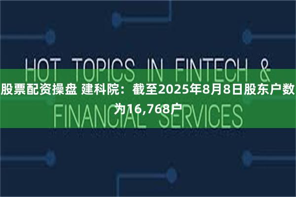股票配资操盘 建科院：截至2025年8月8日股东户数为16,768户