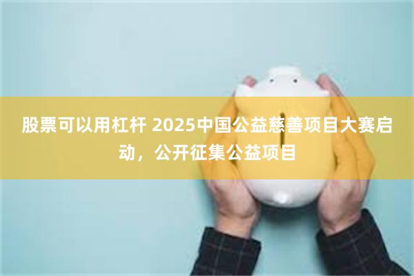 股票可以用杠杆 2025中国公益慈善项目大赛启动，公开征集公益项目