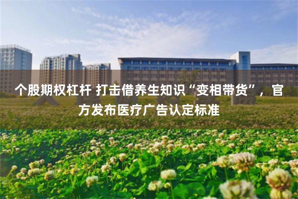 个股期权杠杆 打击借养生知识“变相带货”，官方发布医疗广告认定标准