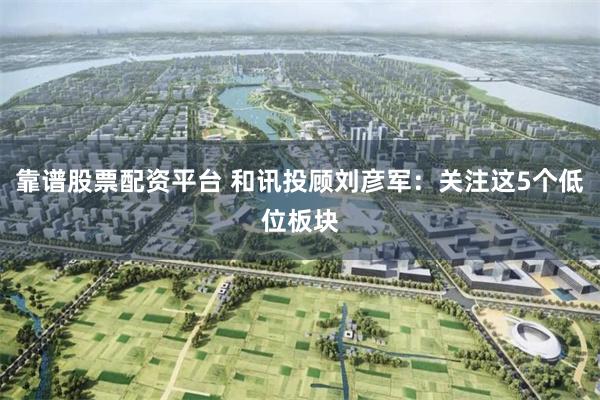 靠谱股票配资平台 和讯投顾刘彦军：关注这5个低位板块