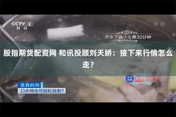 股指期货配资网 和讯投顾刘天娇：接下来行情怎么走？