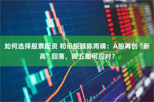 如何选择股票配资 和讯投顾陈雨晴：A股再创“新高”回落，周五如何应对？