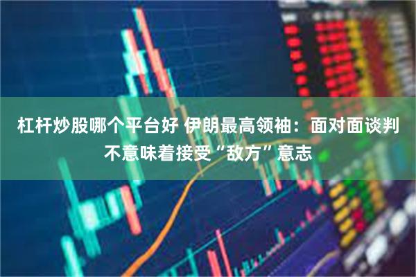 杠杆炒股哪个平台好 伊朗最高领袖:面对面谈判不意味着接受“敌方”意志