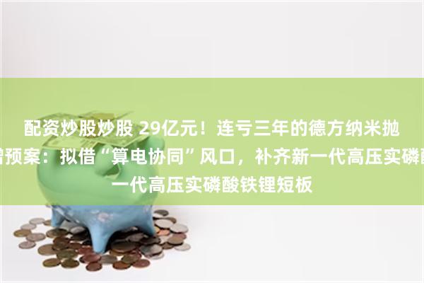 配资炒股炒股 29亿元！连亏三年的德方纳米抛出巨额定增预案：拟借“算电协同”风口，补齐新一代高压实磷酸铁锂短板