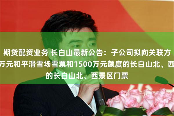 期货配资业务 长白山最新公告:子公司拟向关联方预购500万元和平滑雪场雪票和1500万元额度的长白山北、西景区门票