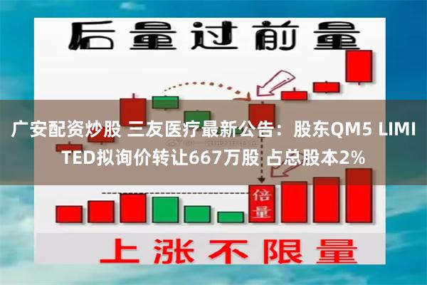 广安配资炒股 三友医疗最新公告:股东QM5 LIMITED拟询价转让667万股 占总股本2%