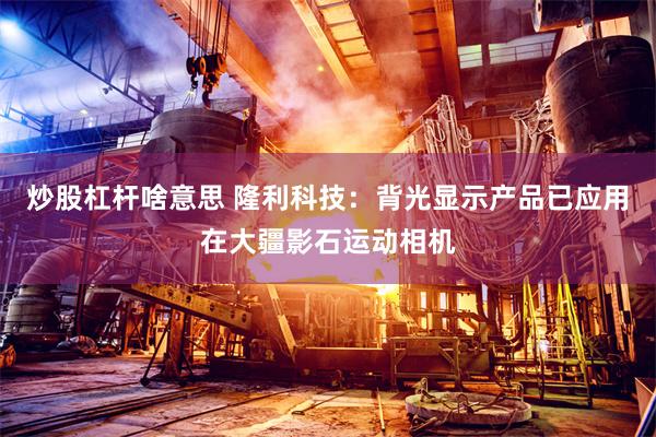 炒股杠杆啥意思 隆利科技：背光显示产品已应用在大疆影石运动相机