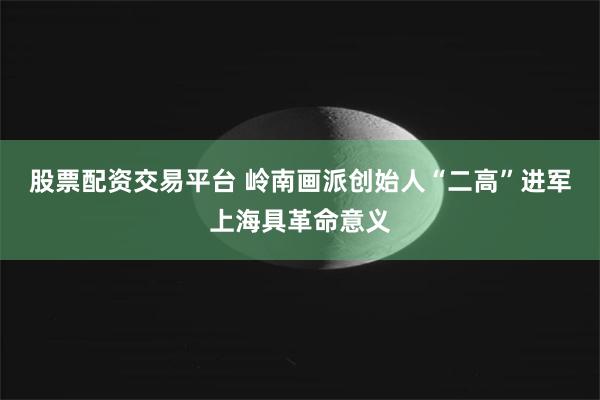 股票配资交易平台 岭南画派创始人“二高”进军上海具革命意义