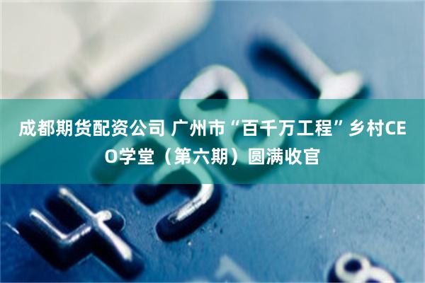 成都期货配资公司 广州市“百千万工程”乡村CEO学堂（第六期）圆满收官
