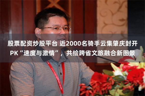 股票配资炒股平台 近2000名骑手云集肇庆封开PK“速度与激情”，共绘跨省文旅融合新图景