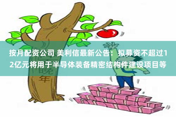 按月配资公司 美利信最新公告：拟募资不超过12亿元将用于半导体装备精密结构件建设项目等