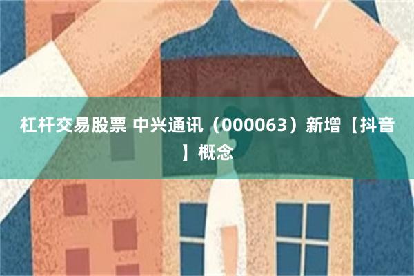 杠杆交易股票 中兴通讯（000063）新增【抖音】概念