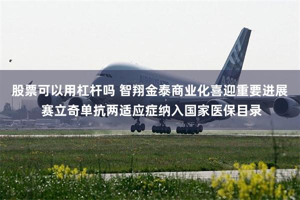 股票可以用杠杆吗 智翔金泰商业化喜迎重要进展 赛立奇单抗两适应症纳入国家医保目录