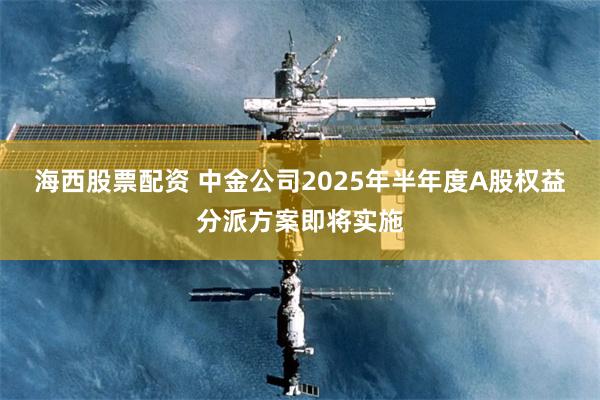 海西股票配资 中金公司2025年半年度A股权益分派方案即将实施