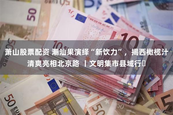 萧山股票配资 潮汕果演绎“新饮力”,揭西橄榄汁清爽亮相北京路 丨文明集市县域行⑪