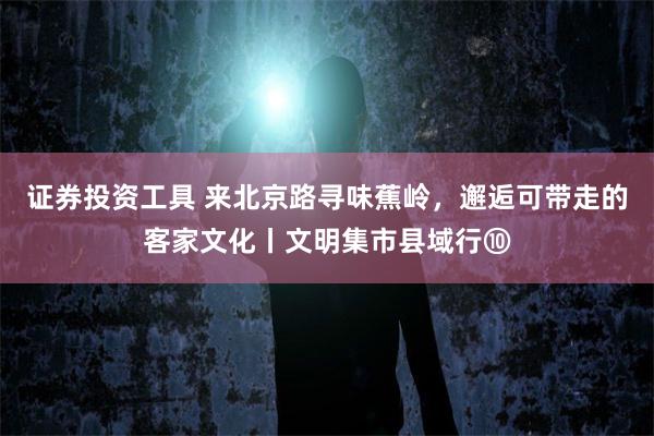 证券投资工具 来北京路寻味蕉岭,邂逅可带走的客家文化丨文明集市县域行⑩