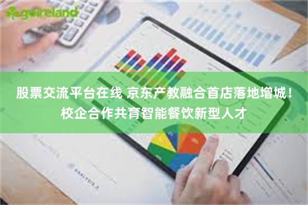 股票交流平台在线 京东产教融合首店落地增城!校企合作共育智能餐饮新型人才