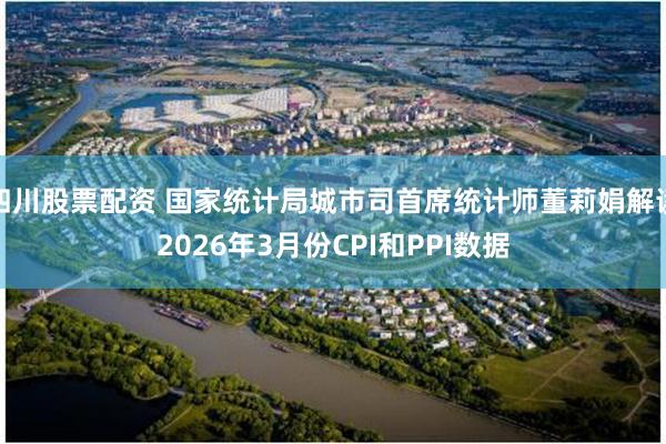 四川股票配资 国家统计局城市司首席统计师董莉娟解读2026年3月份CPI和PPI数据