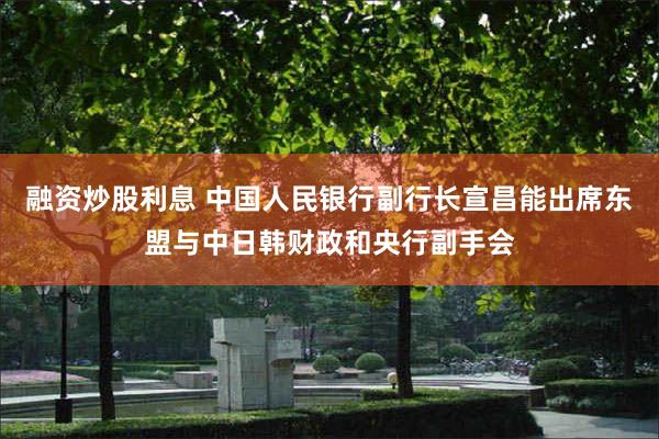 融资炒股利息 中国人民银行副行长宣昌能出席东盟与中日韩财政和央行副手会