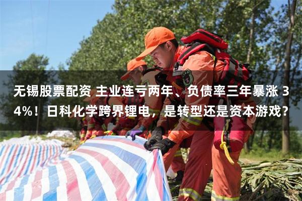 无锡股票配资 主业连亏两年、负债率三年暴涨 34%！日科化学跨界锂电，是转型还是资本游戏？