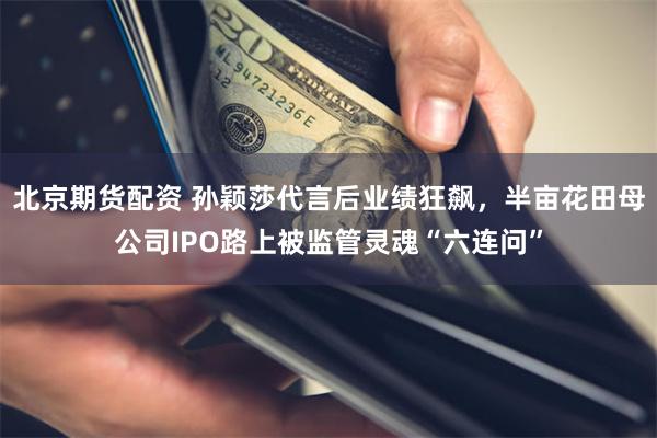 北京期货配资 孙颖莎代言后业绩狂飙，半亩花田母公司IPO路上被监管灵魂“六连问”