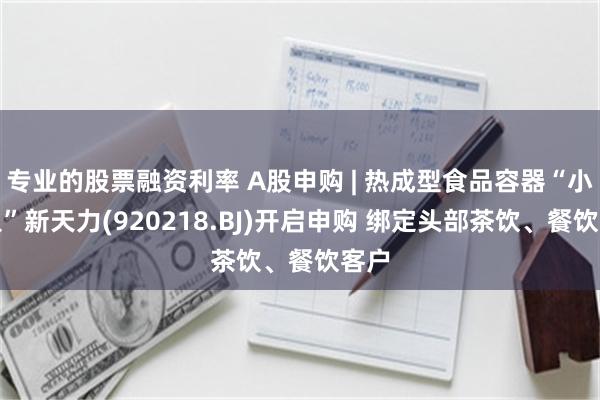 专业的股票融资利率 A股申购 | 热成型食品容器“小巨人”新天力(920218.BJ)开启申购 绑定头部茶饮、餐饮客户