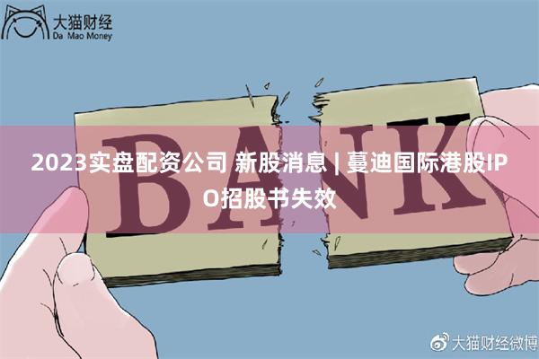 2023实盘配资公司 新股消息 | 蔓迪国际港股IPO招股书失效