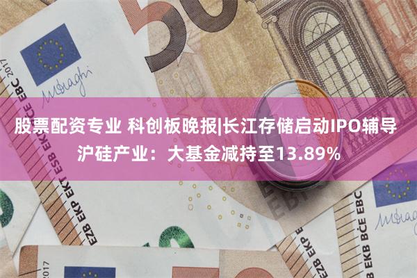 股票配资专业 科创板晚报|长江存储启动IPO辅导 沪硅产业：大基金减持至13.89%