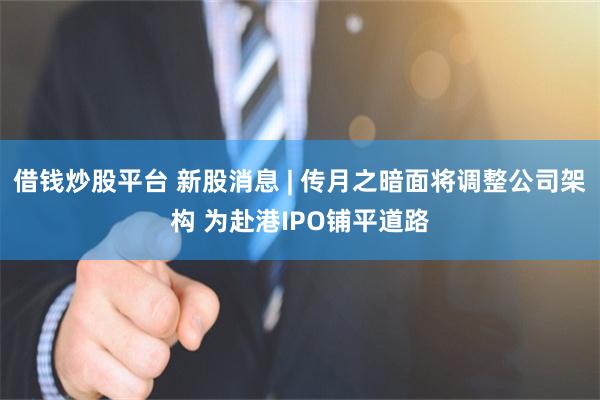 借钱炒股平台 新股消息 | 传月之暗面将调整公司架构 为赴港IPO铺平道路
