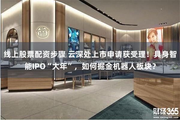 线上股票配资步骤 云深处上市申请获受理！具身智能IPO“大年”，如何掘金机器人板块？