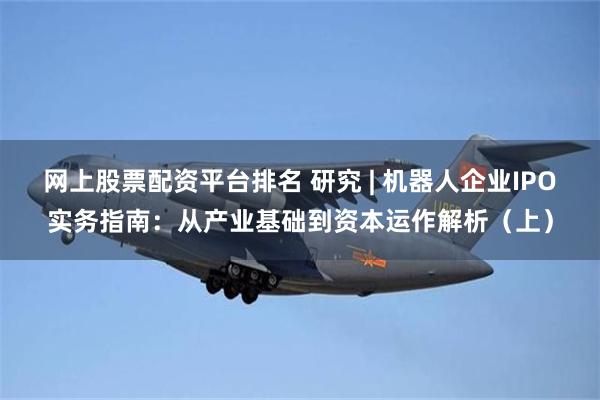 网上股票配资平台排名 研究 | 机器人企业IPO实务指南：从产业基础到资本运作解析（上）