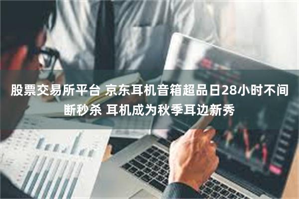 股票交易所平台 京东耳机音箱超品日28小时不间断秒杀 耳机成为秋季耳边新秀